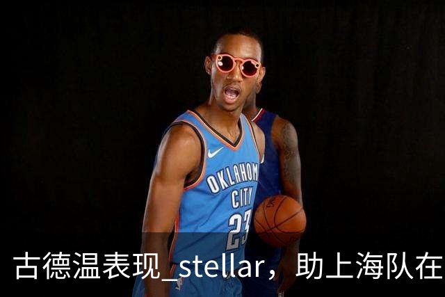 古德温表现 stellar，助上海队在半场领先深圳